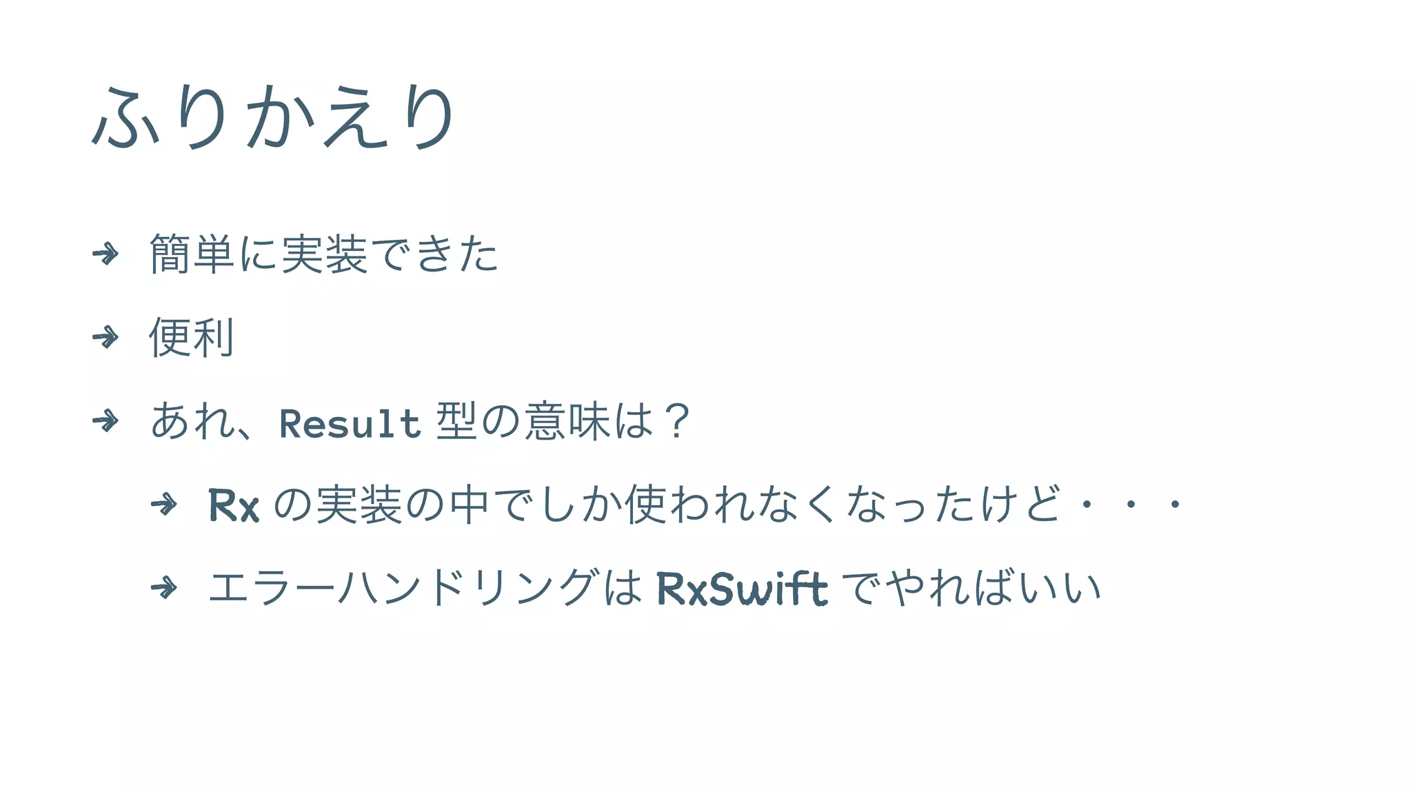 ふりかえり
4 簡単に実装できた
4 便利
4 あれ、Result 型の意味は？
4 Rx の実装の中でしか使われなくなったけど・・・
4 エラーハンドリングは RxSwift でやればいい
 
