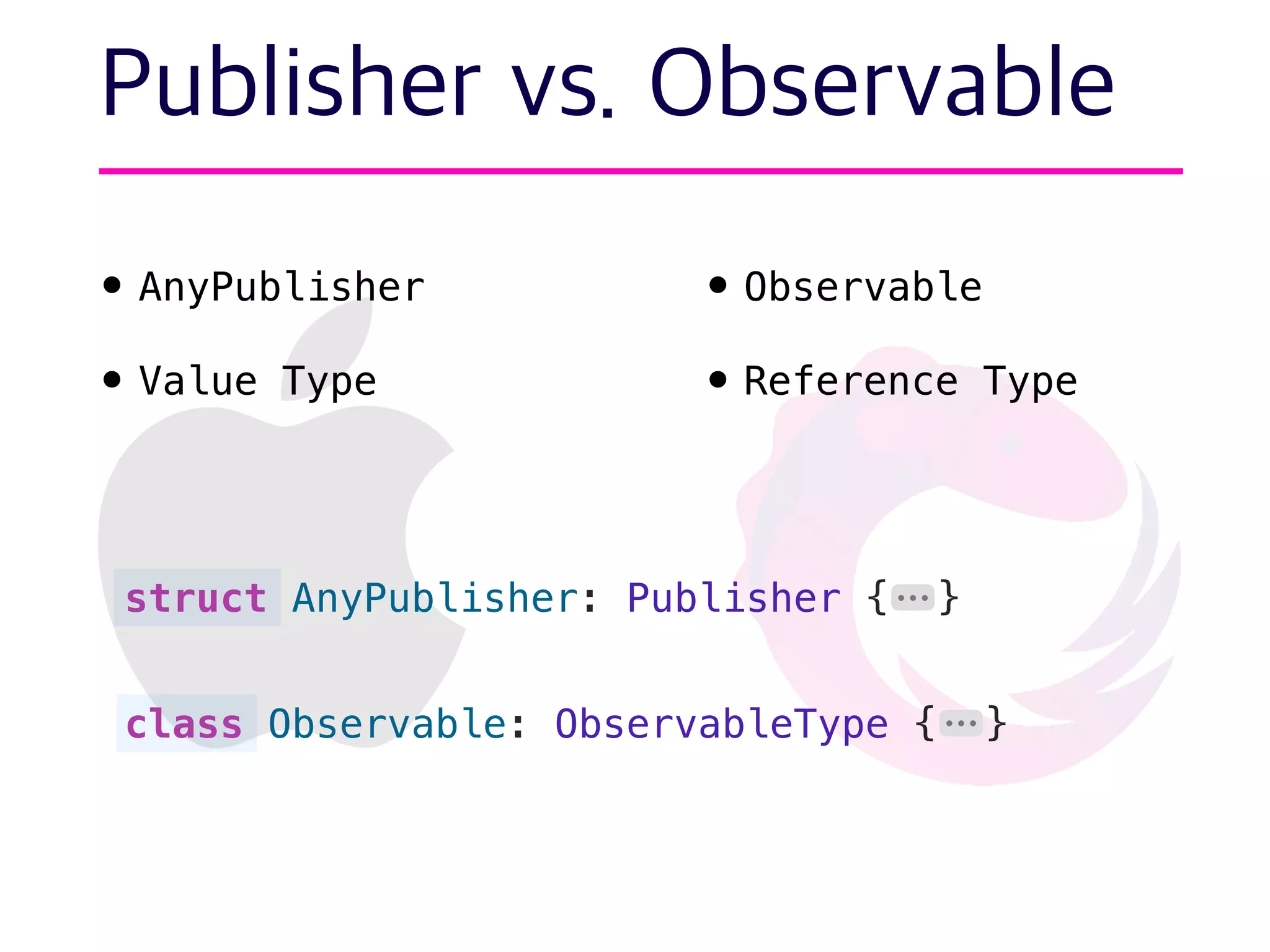 Publisher vs. Observable
• AnyPublisher
• Value Type
•Observable
•Reference Type
struct AnyPublisher: Publisher { }
class Observable: ObservableType { }
⋯
⋯
 