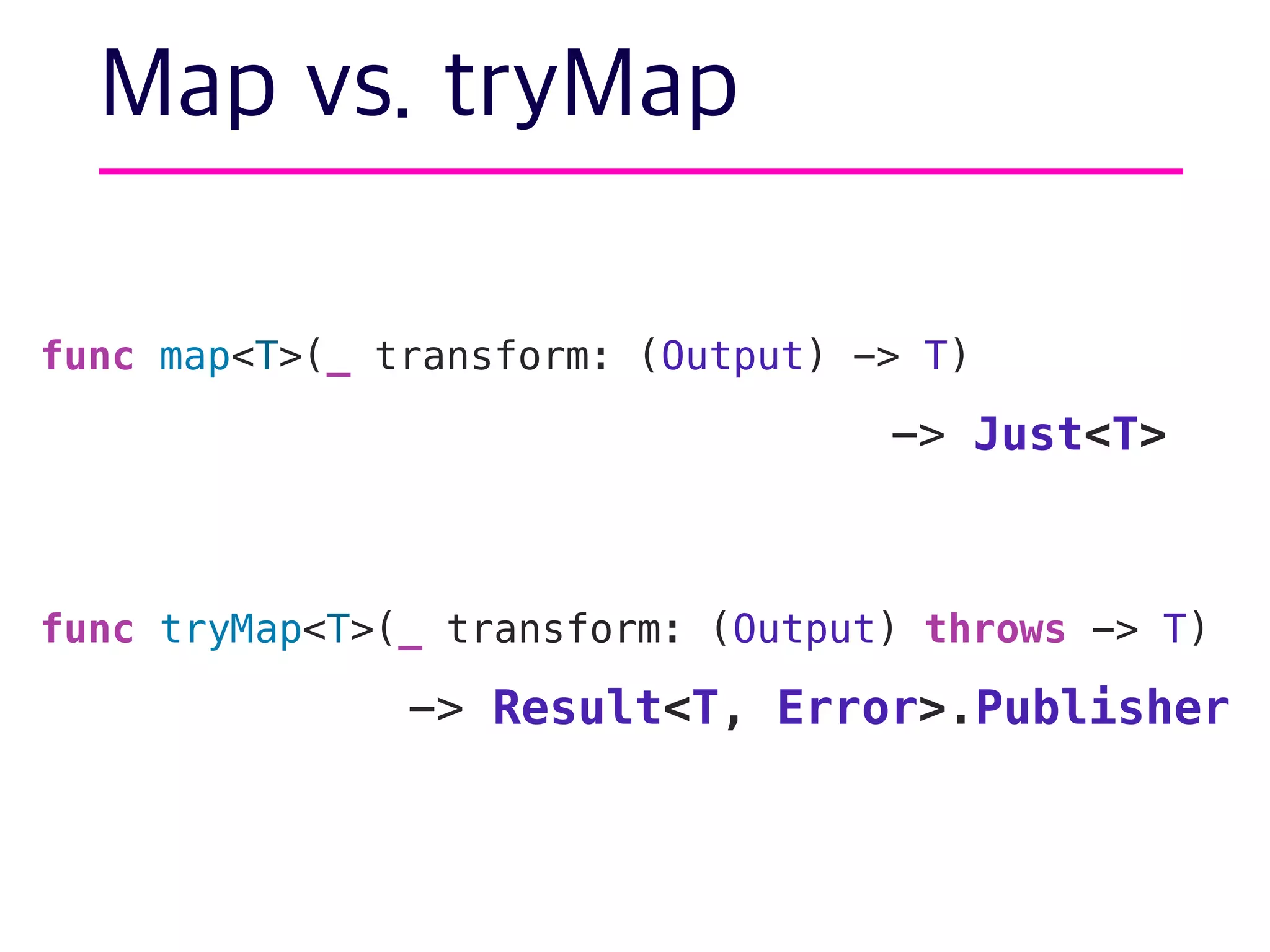 Map vs. tryMap
func map<T>(_ transform: (Output) -> T)
-> Just<T>
func tryMap<T>(_ transform: (Output) throws -> T)
-> Result<T, Error>.Publisher
 