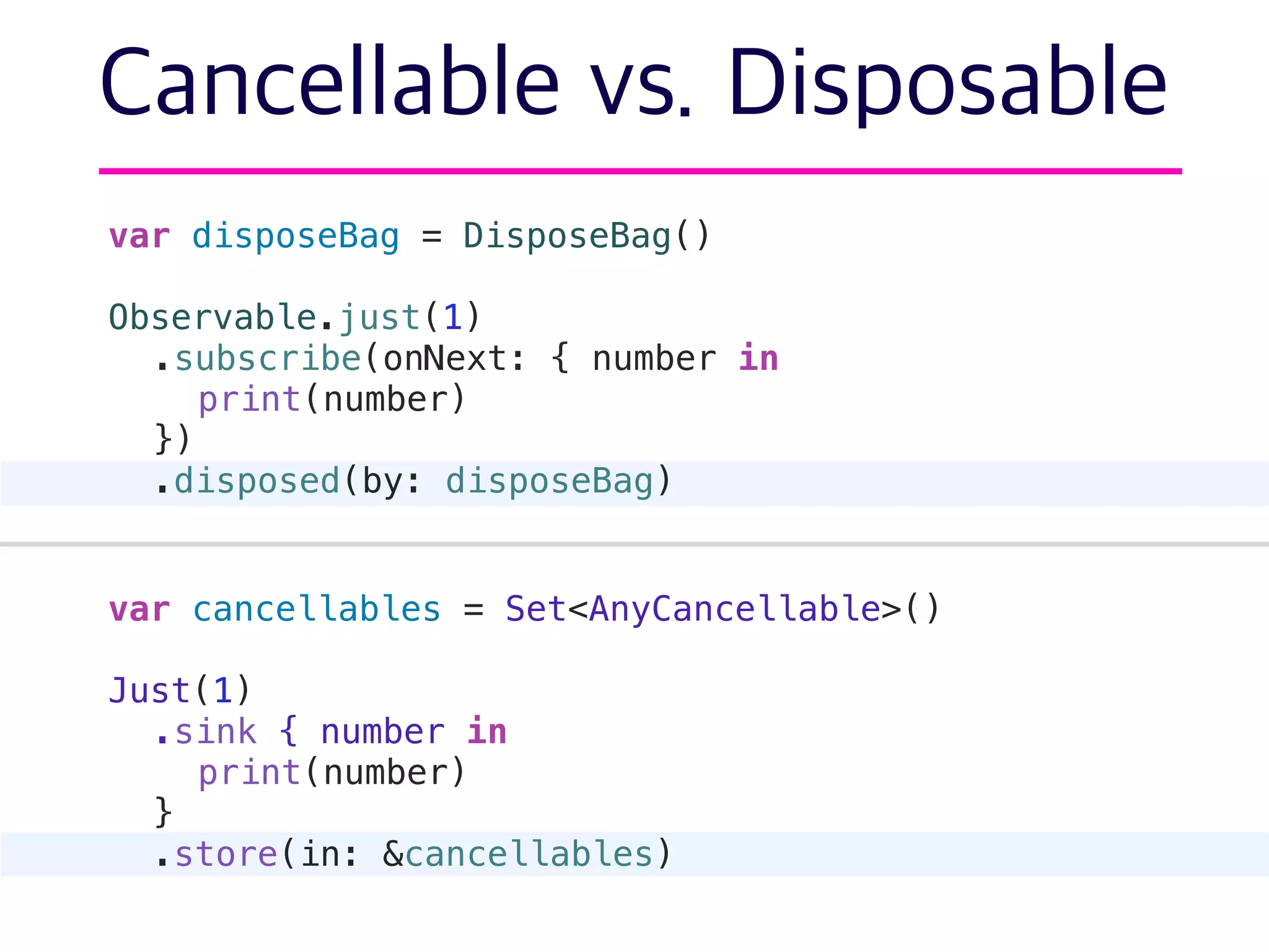 Cancellable vs. Disposable
var disposeBag = DisposeBag()
Observable.just(1)
.subscribe(onNext: { number in
print(number)
})
.disposed(by: disposeBag)
var cancellables = Set<AnyCancellable>()
Just(1)
.sink { number in
print(number)
}
.store(in: &cancellables)
 