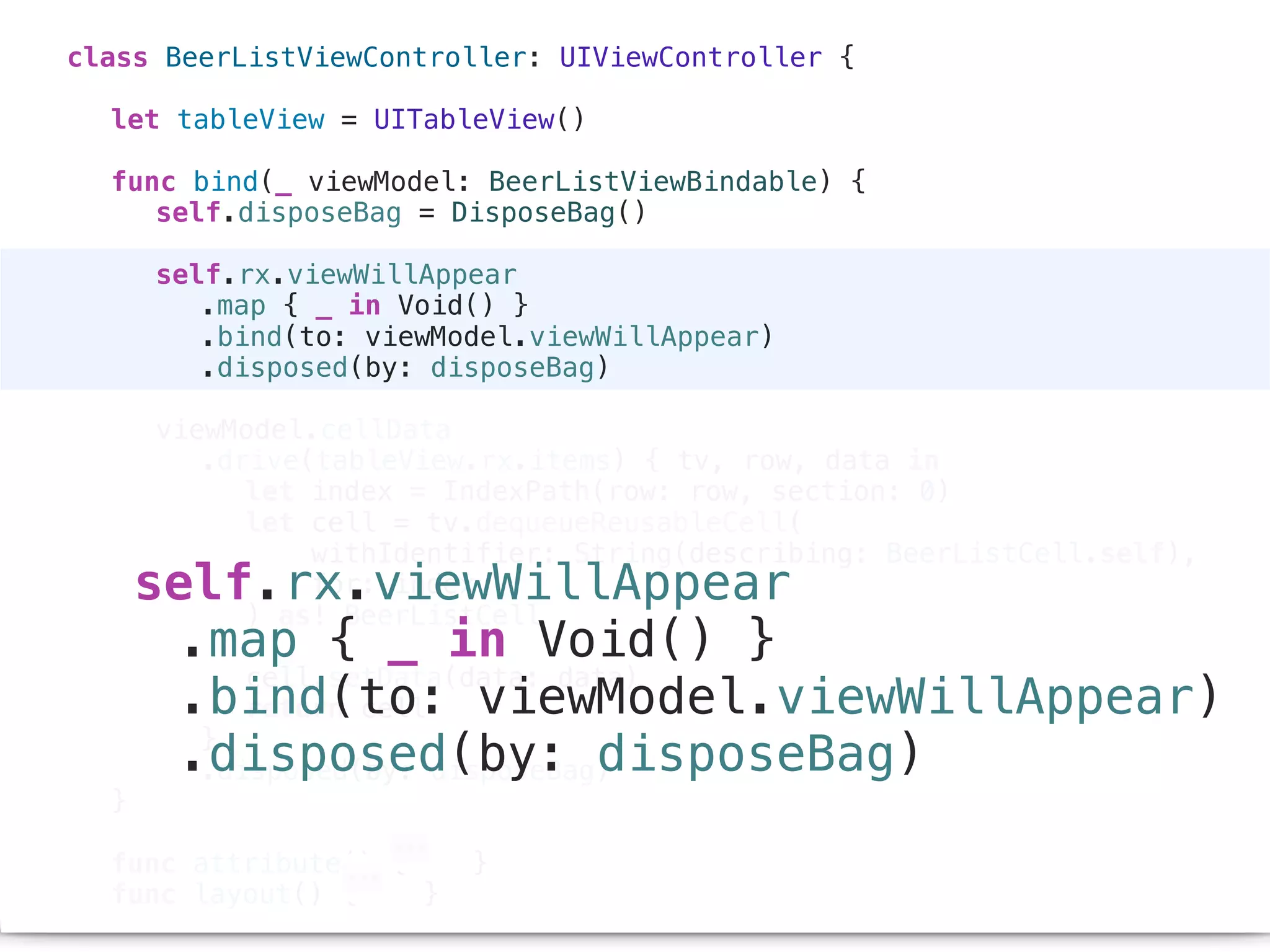 class BeerListViewController: UIViewController {
let tableView = UITableView()
func bind(_ viewModel: BeerListViewBindable) {
self.disposeBag = DisposeBag()
self.rx.viewWillAppear
.map { _ in Void() }
.bind(to: viewModel.viewWillAppear)
.disposed(by: disposeBag)
viewModel.cellData
.drive(tableView.rx.items) { tv, row, data in
let index = IndexPath(row: row, section: 0)
let cell = tv.dequeueReusableCell(
withIdentifier: String(describing: BeerListCell.self),
for: index
) as! BeerListCell
cell.setData(data: data)
return cell
}
.disposed(by: disposeBag)
}
func attribute() { }
func layout() { }
self.rx.viewWillAppear
.map { _ in Void() }
.bind(to: viewModel.viewWillAppear)
.disposed(by: disposeBag)
 