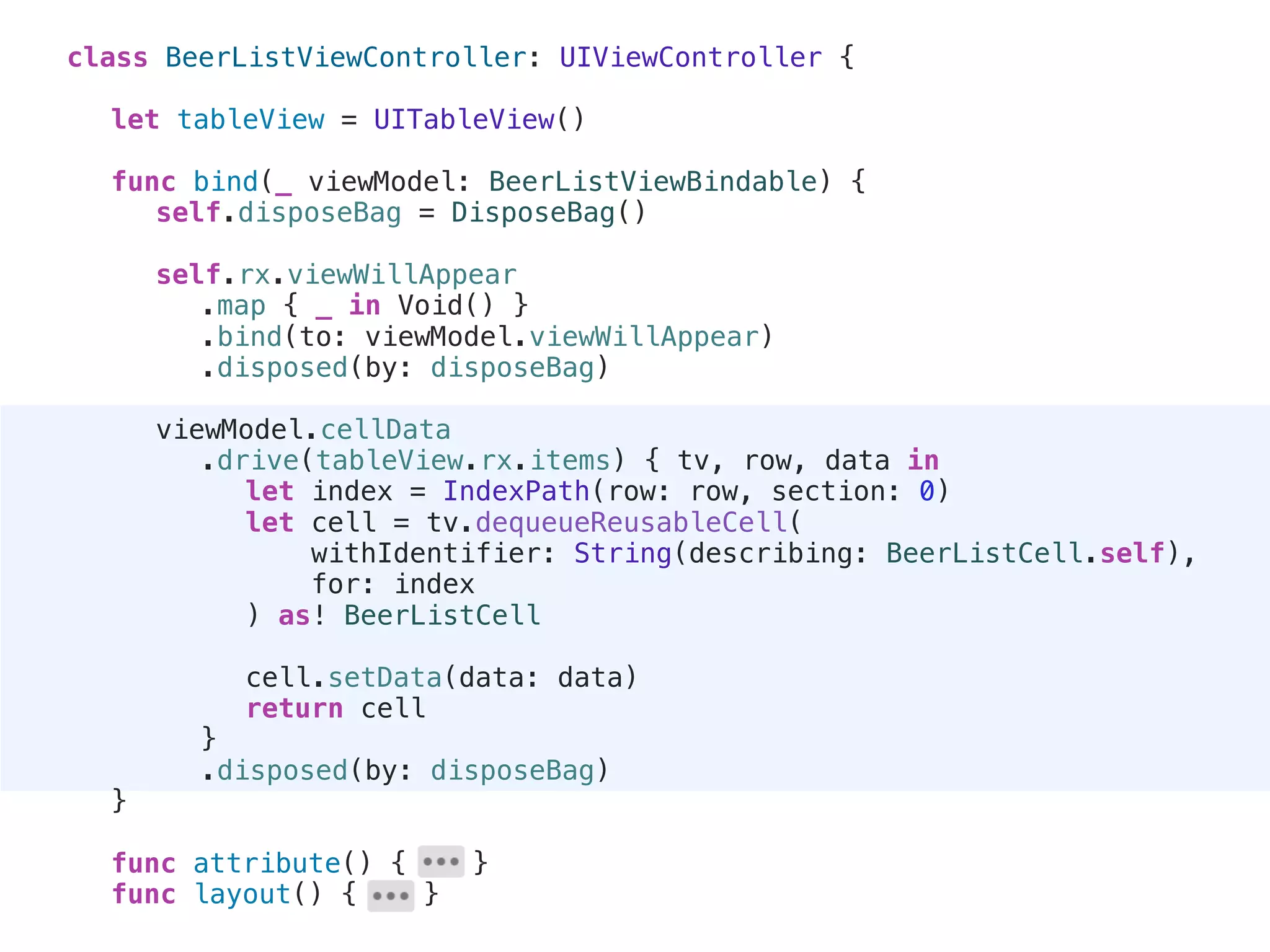 class BeerListViewController: UIViewController {
let tableView = UITableView()
func bind(_ viewModel: BeerListViewBindable) {
self.disposeBag = DisposeBag()
self.rx.viewWillAppear
.map { _ in Void() }
.bind(to: viewModel.viewWillAppear)
.disposed(by: disposeBag)
viewModel.cellData
.drive(tableView.rx.items) { tv, row, data in
let index = IndexPath(row: row, section: 0)
let cell = tv.dequeueReusableCell(
withIdentifier: String(describing: BeerListCell.self),
for: index
) as! BeerListCell
cell.setData(data: data)
return cell
}
.disposed(by: disposeBag)
}
func attribute() { }
func layout() { }
 