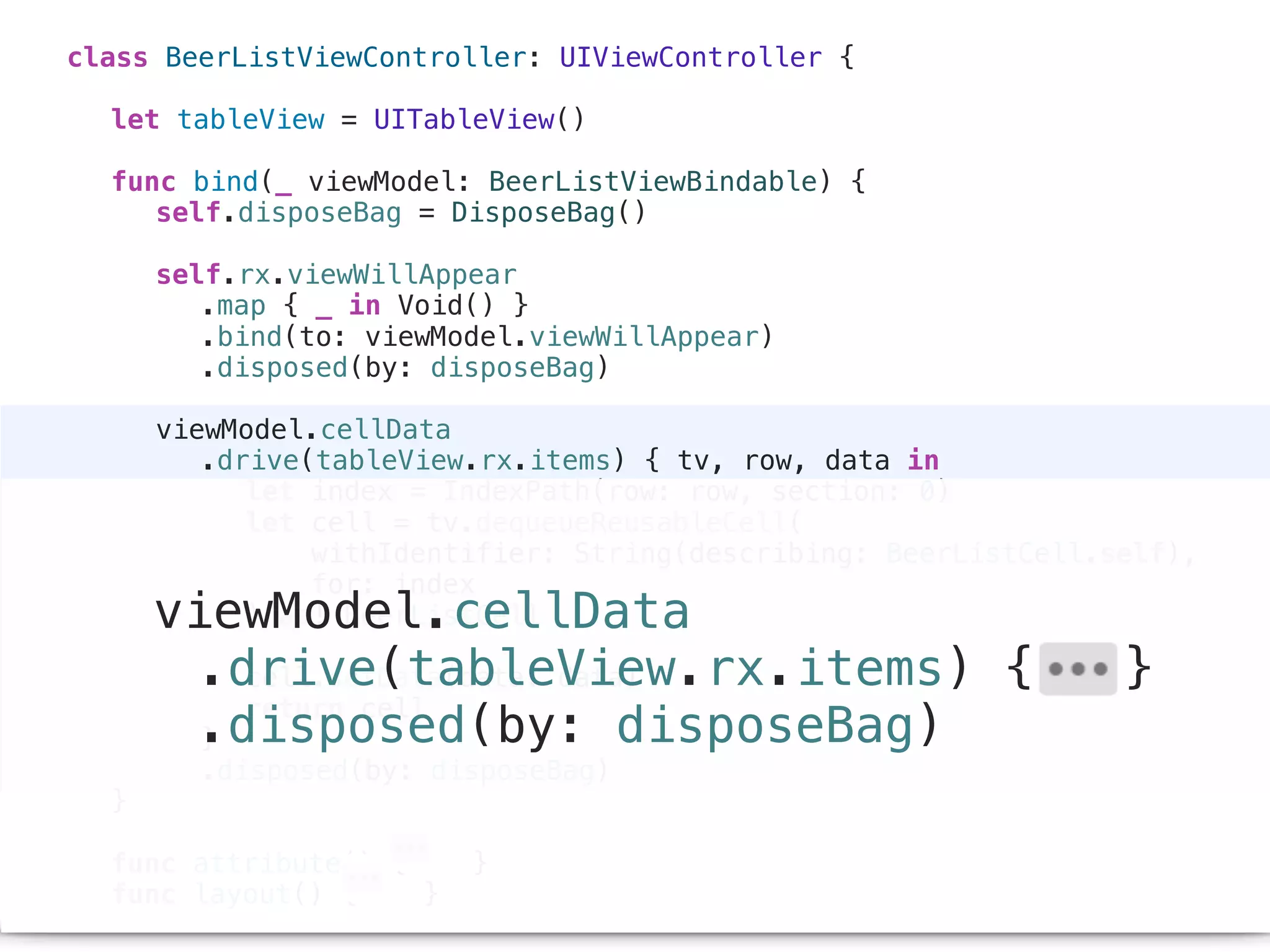 class BeerListViewController: UIViewController {
let tableView = UITableView()
func bind(_ viewModel: BeerListViewBindable) {
self.disposeBag = DisposeBag()
self.rx.viewWillAppear
.map { _ in Void() }
.bind(to: viewModel.viewWillAppear)
.disposed(by: disposeBag)
viewModel.cellData
.drive(tableView.rx.items) { tv, row, data in
let index = IndexPath(row: row, section: 0)
let cell = tv.dequeueReusableCell(
withIdentifier: String(describing: BeerListCell.self),
for: index
) as! BeerListCell
cell.setData(data: data)
return cell
}
.disposed(by: disposeBag)
}
func attribute() { }
func layout() { }
viewModel.cellData
.drive(tableView.rx.items) { }
.disposed(by: disposeBag)
 