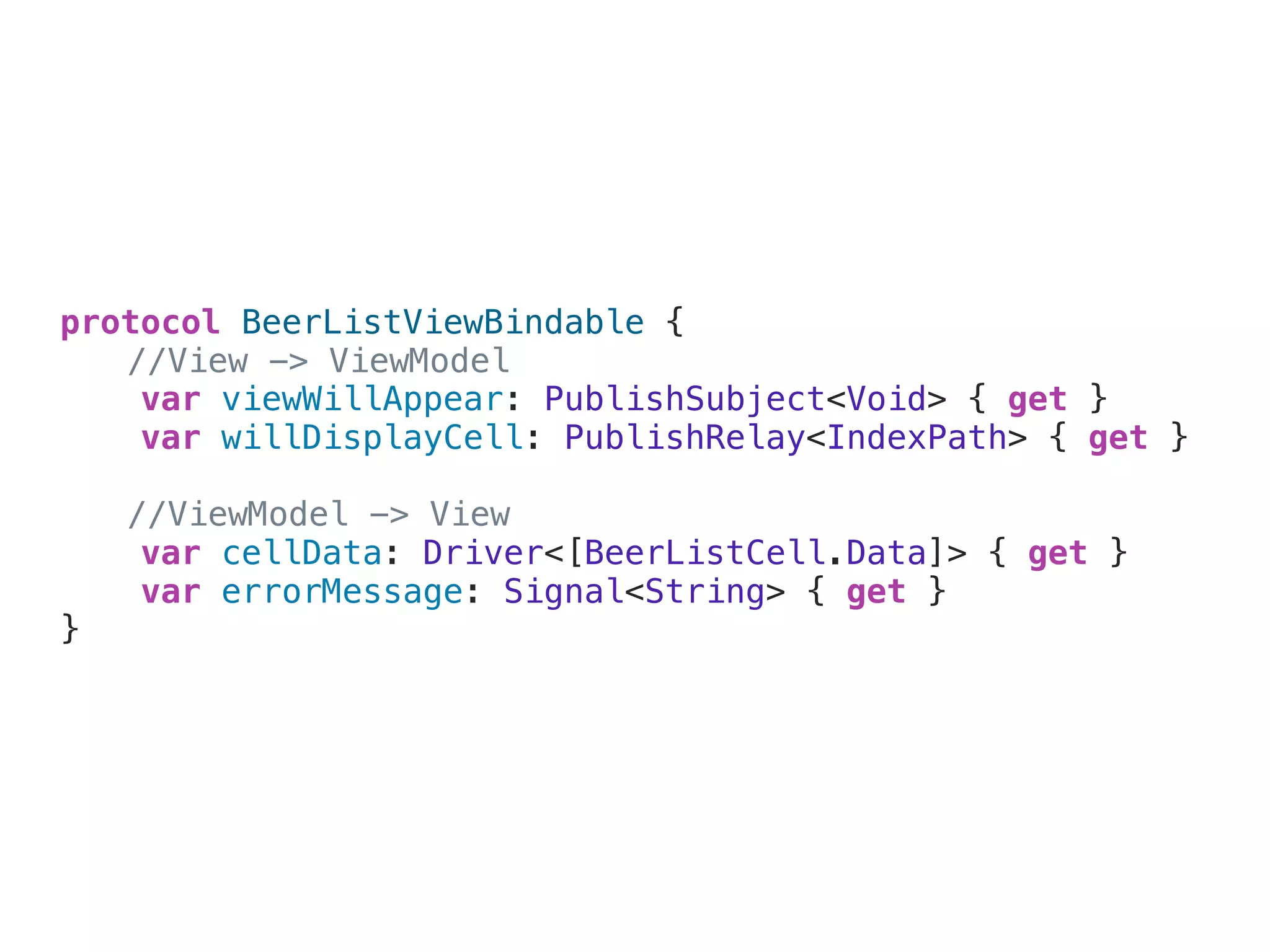 protocol BeerListViewBindable {
//View -> ViewModel
var viewWillAppear: PublishSubject<Void> { get }
var willDisplayCell: PublishRelay<IndexPath> { get }
//ViewModel -> View
var cellData: Driver<[BeerListCell.Data]> { get }
var errorMessage: Signal<String> { get }
}
 