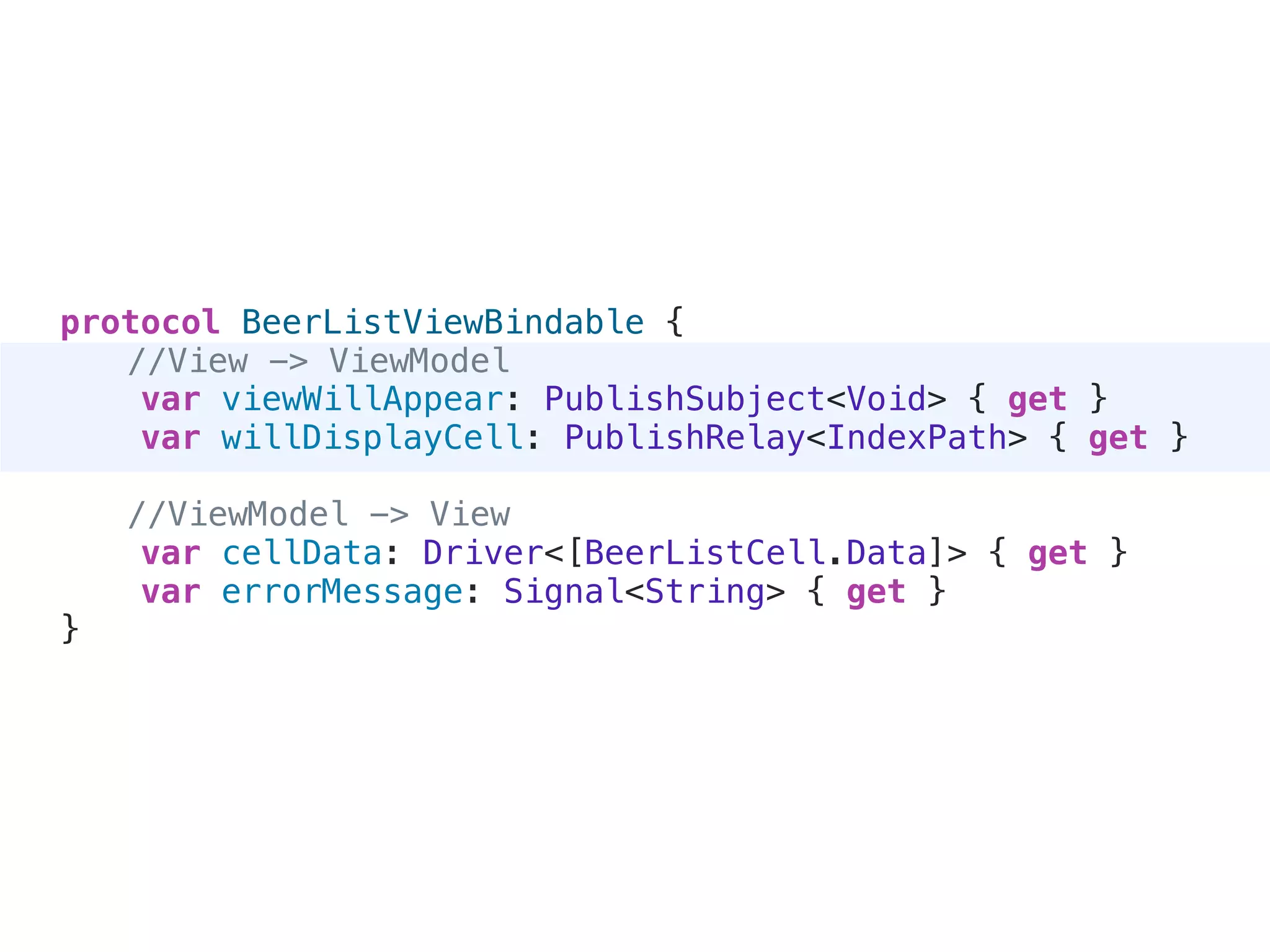 protocol BeerListViewBindable {
//View -> ViewModel
var viewWillAppear: PublishSubject<Void> { get }
var willDisplayCell: PublishRelay<IndexPath> { get }
//ViewModel -> View
var cellData: Driver<[BeerListCell.Data]> { get }
var errorMessage: Signal<String> { get }
}
 