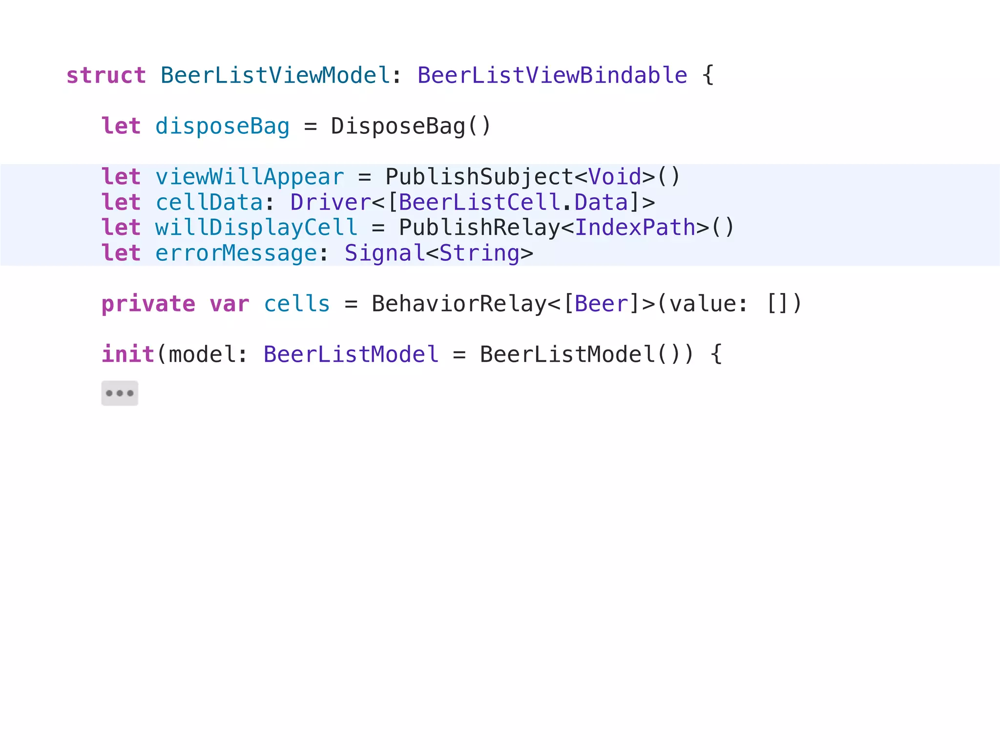 struct BeerListViewModel: BeerListViewBindable {
let disposeBag = DisposeBag()
let viewWillAppear = PublishSubject<Void>()
let cellData: Driver<[BeerListCell.Data]>
let willDisplayCell = PublishRelay<IndexPath>()
let errorMessage: Signal<String>
private var cells = BehaviorRelay<[Beer]>(value: [])
init(model: BeerListModel = BeerListModel()) {
 