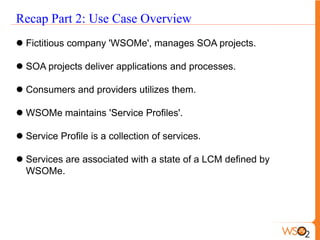 Recap Part 2: Use Case Overview
 Fictitious company 'WSOMe', manages SOA projects.

 SOA projects deliver applications and processes.

 Consumers and providers utilizes them.

 WSOMe maintains 'Service Profiles'.

 Service Profile is a collection of services.

 Services are associated with a state of a LCM defined by
  WSOMe.
 
