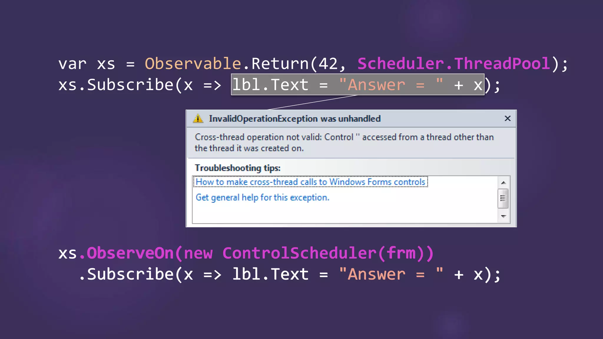 var Observable.Return Scheduler.ThreadPool
"Answer = "
xs.ObserveOn(new ControlScheduler(frm))
.Subscribe(x => lbl.Text = "Answer = " + x);
xs.ObserveOn( frm )
.Subscribe(x => lbl.Text = "Answer = " + x);
 