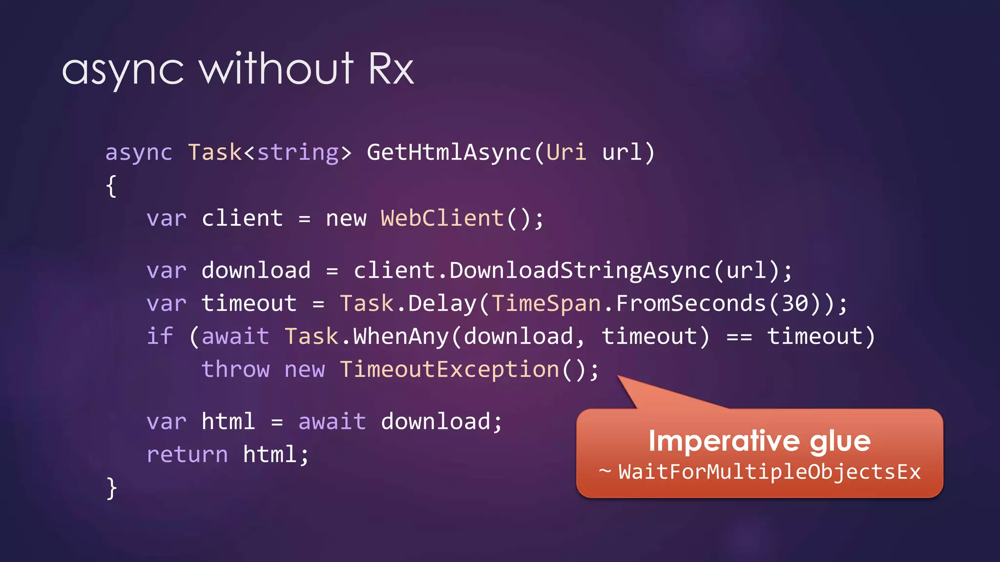 async Task<string> GetHtmlAsync(Uri url)
{
var client = new WebClient();
var download = client.DownloadStringAsync(url);
var timeout = Task.Delay(TimeSpan.FromSeconds(30));
if (await Task.WhenAny(download, timeout) == timeout)
throw new TimeoutException();
var html = await download;
return html;
}
async without Rx
 