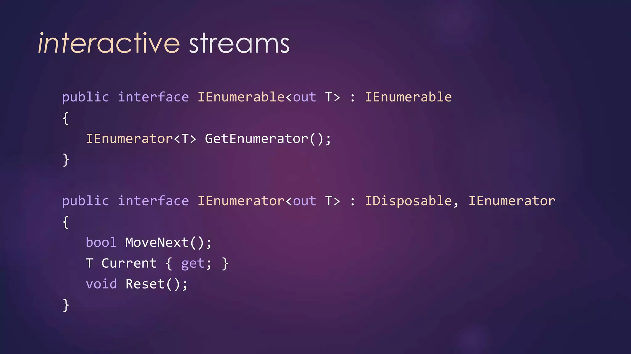 interactive streams
public interface IEnumerable<out T> : IEnumerable
{
IEnumerator<T> GetEnumerator();
}
public interface IEnumerator<out T> : IDisposable, IEnumerator
{
bool MoveNext();
T Current { get; }
void Reset();
}
 