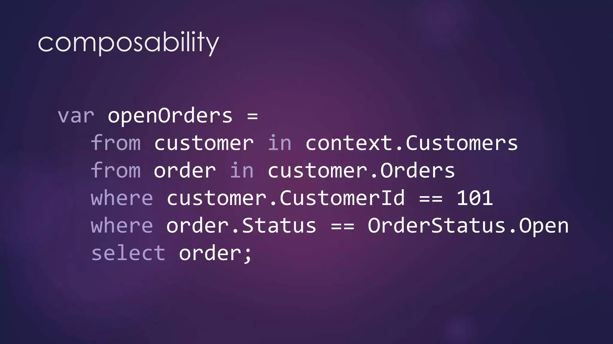 composability
var openOrders =
from customer in context.Customers
from order in customer.Orders
where customer.CustomerId == 101
where order.Status == OrderStatus.Open
select order;
 