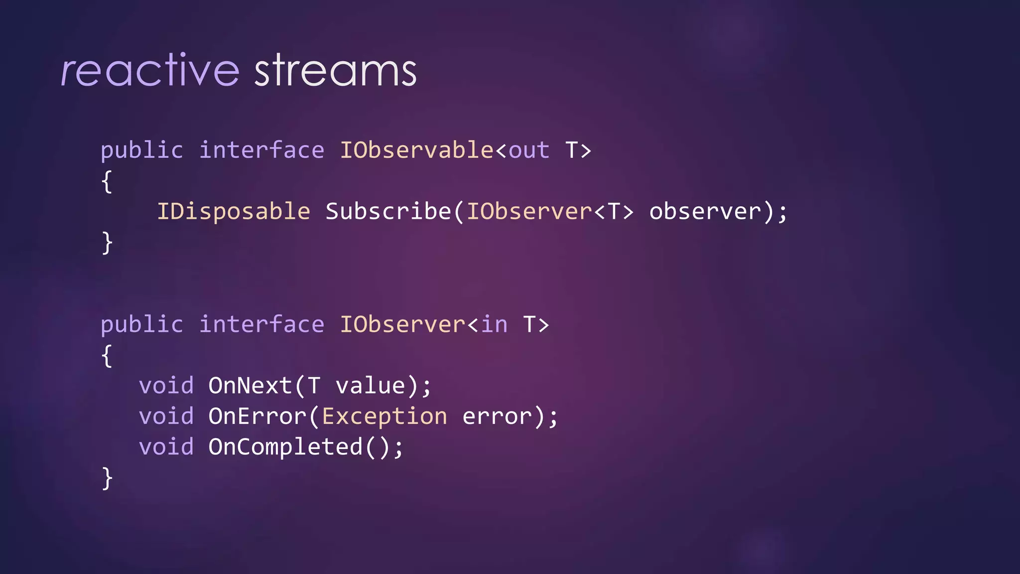 reactive streams
public interface IObservable<out T>
{
IDisposable Subscribe(IObserver<T> observer);
}
public interface IObserver<in T>
{
void OnNext(T value);
void OnError(Exception error);
void OnCompleted();
}
 