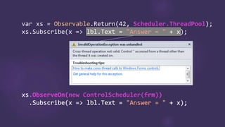 var Observable.Return Scheduler.ThreadPool
"Answer = "
xs.ObserveOn(new ControlScheduler(frm))
.Subscribe(x => lbl.Text = "Answer = " + x);
xs.ObserveOn( frm )
.Subscribe(x => lbl.Text = "Answer = " + x);
 