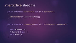 interactive streams
public interface IEnumerable<out T> : IEnumerable
{
IEnumerator<T> GetEnumerator();
}
public interface IEnumerator<out T> : IDisposable, IEnumerator
{
bool MoveNext();
T Current { get; }
void Reset();
}
 