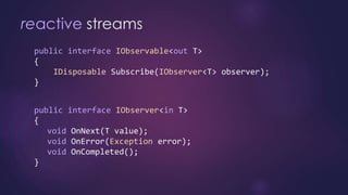 reactive streams
public interface IObservable<out T>
{
IDisposable Subscribe(IObserver<T> observer);
}
public interface IObserver<in T>
{
void OnNext(T value);
void OnError(Exception error);
void OnCompleted();
}
 