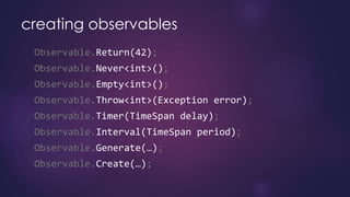 creating observables
Observable.Return(42);
Observable.Never<int>();
Observable.Empty<int>();
Observable.Throw<int>(Exception error);
Observable.Timer(TimeSpan delay);
Observable.Interval(TimeSpan period);
Observable.Generate(…);
Observable.Create(…);
 