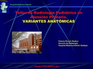 Paloma Rincón Rodera
Servicio de Radiología
Hospital Materno-Infantil. Badajoz
Badajoz 10 de abril de 2.003
Hospital Materno-Infantil
Taller de Radiología Pediátrica en
Atención Primaria.
VARIANTES ANATÓMICAS
 