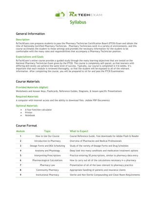 Syllabus
General Information
Description
RxTechExam.com prepares students to pass the Pharmacy Technician Certification Board (PTCB) Exam and obtain the
title of Nationally Certified Pharmacy Technician. Pharmacy Technicians work in a variety of environments, and this
course acclimates the student to those settings and provides the necessary information for the student to be
comfortable with the many roles and responsibilities that accompany a Pharmacy Technician position.
Expectations and Goals
RxTechExam’s online course provides a guided study through the many learning objectives that are tested on the
National Pharmacy Technician Exam given by the PTCB. The course is completely self-paced, so that learners with
differing skill levels can achieve the same level of success. Typically, our course is completed in 4-6 weeks. It’s
important that each module is reviewed thoroughly, so that the student will be exposed to all of the relevant
information. After completing the course, you will be prepared to sit for and pass the PTCB Examination.
Course Materials
Provided Materials (digital)
Worksheets and Answer Keys, Flashcards, Reference Guides, Diagrams, & lesson-specific Presentations
Required Materials
A computer with internet access and the ability to download files. (Adobe PDF Documents)
Optional Materials
 A four-function calculator
 Printer
 Notebook
Course Format
Module Topic What to Expect
1 How to Use Our Course Course Reference Guide, free downloads for Adobe Flash & Reader
2 Introduction to Pharmacy Overview of Pharmacies and Medical Professionals
3 Dosage Forms and DEA Scheduling Study of the variety of Dosage Forms and Drug Schedules
4 Anatomy and Physiology Deep look into many conditions and medication treatment options
5 Interpreting Prescriptions Practice entering 50 prescriptions, similar to pharmacy data entry
6 Pharmacological Calculations How to carry out all of the calculations necessary in a pharmacy
7 Pharmacy Law Presentation of all of the laws relevant to pharmacy practice
8 Community Pharmacy Appropriate handling of patients and insurance claims
9 Institutional Pharmacy Sterile and Non-Sterile Compounding and Clean Room Requirements
 