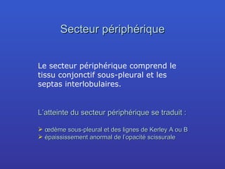 Secteur périphérique Le secteur périphérique comprend le tissu conjonctif sous-pleural et les septas interlobulaires. L’atteinte du secteur périphérique se traduit : œdème sous-pleural et des lignes de Kerley A ou B épaississement anormal de l’opacité scissurale 