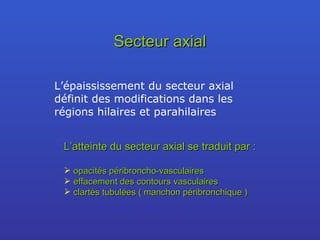Secteur axial L’épaississement du secteur axial définit des modifications dans les régions hilaires et parahilaires L’atteinte du secteur axial se traduit par : opacités péribroncho-vasculaires  effacement des contours vasculaires clartés tubulées ( manchon péribronchique ) 