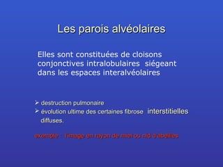 Les parois alvéolaires Elles sont constituées de cloisons conjonctives intralobulaires  siégeant dans les espaces interalvéolaires destruction pulmonaire  évolution ultime des certaines fibrose   interstitielles   diffuses. exemple :  l’image en rayon de miel ou nid d’abeilles 
