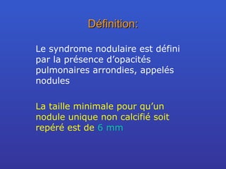 Définition: Le syndrome nodulaire est défini par la présence d’opacités pulmonaires arrondies, appelés nodules La taille minimale pour qu’un nodule unique non calcifié soit repéré est de  6 mm 