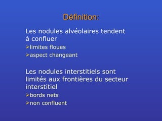 Définition: Les nodules alvéolaires tendent à confluer limites floues  aspect changeant Les nodules interstitiels sont limités aux frontières du secteur interstitiel  bords nets non confluent 