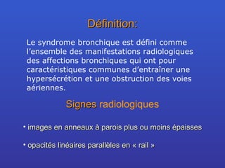 Définition: Le syndrome bronchique est défini comme l’ensemble des manifestations radiologiques des affections bronchiques qui ont pour caractéristiques communes d’entraîner une hypersécrétion et une obstruction des voies aériennes. Signes  radiologiques images en anneaux à parois plus ou moins épaisses opacités linéaires parallèles en « rail »  