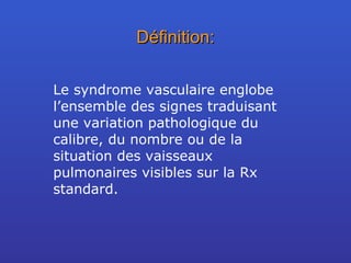 Définition: Le syndrome vasculaire englobe l’ensemble des signes traduisant une variation pathologique du calibre, du nombre ou de la situation des vaisseaux pulmonaires visibles sur la Rx standard. 
