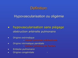 Définition: hypovascularisation sans piégage obstruction artérielle pulmonaire Origine extrinsèque -  masse tumorale médiastinale Origine intrinsèque pariétale -  tumeur primitive de l’artère Embolie pulmonaire Origine congénitale - Hypovascularisation ou oligémie 