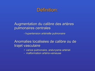 Définition: Augmentation du calibre des artères pulmonaires centrales -  hypertension artérielle pulmonaire  Anomalies localisées de calibre ou de trajet vasculaire -  varice pulmonaire, anévrysme artériel -  malformation artério-veineuse 