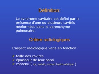 Définition: Le syndrome cavitaire est défini par la présence d’une ou plusieurs cavités néoformées dans le parenchyme pulmonaire. Critère  radiologiques L’aspect radiologique varie en fonction : taille des cavités épaisseur de leur paroi contenu (  air, solide, niveau hydro-aérique  ) 