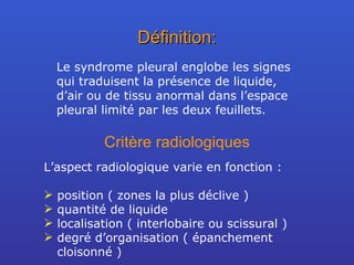 Définition: Le syndrome pleural englobe les signes qui traduisent la présence de liquide, d’air ou de tissu anormal dans l’espace pleural limité par les deux feuillets. Critère radiologiques L’aspect radiologique varie en fonction : position ( zones la plus déclive ) quantité de liquide localisation ( interlobaire ou scissural ) degré d’organisation ( épanchement cloisonné ) 