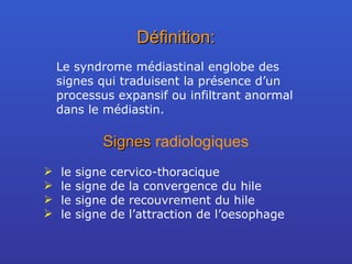 Définition: Le syndrome médiastinal englobe des signes qui traduisent la présence d’un processus expansif ou infiltrant anormal dans le médiastin. Signes  radiologiques le signe cervico-thoracique le signe de la convergence du hile le signe de recouvrement du hile le signe de l’attraction de l’oesophage 