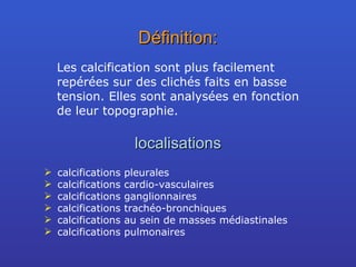 Définition: Les calcification sont plus facilement repérées sur des clichés faits en basse tension. Elles sont analysées en fonction de leur topographie. localisations calcifications pleurales calcifications cardio-vasculaires calcifications ganglionnaires calcifications trachéo-bronchiques calcifications au sein de masses médiastinales calcifications pulmonaires 