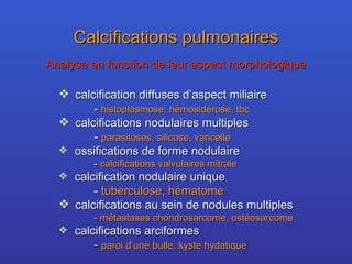 Calcifications pulmonaires Analyse en fonction de leur aspect morphologique calcification diffuses d’aspect miliaire -  histoplasmose, hémosidérose, tbc calcifications nodulaires multiples -  parasitoses, silicose, varicelle ossifications de forme nodulaire -  calcifications valvulaires mitrale calcification nodulaire unique -  tuberculose, hématome calcifications au sein de nodules multiples - métastases chondrosarcome, ostéosarcome calcifications arciformes -  paroi d’une bulle, kyste hydatique 