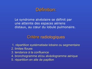 Définition: Le syndrome alvéolaire se définit par une atteinte des espaces aériens distaux, au cœur du lobule pulmonaire. Critère  radiologiques répartition systématisée lobaire ou segmentaire limites floues tendance à la confluence bronchogramme et/ou alvéologramme aérique répartition en aile de papillon 