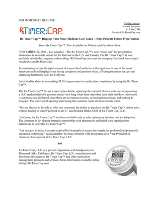 FOR IMMEDIATE RELEASE
                                                                                            Media Contact:
                                                                                           Bayard Saunders
                                                                                             615.866.2340
                                                                                   Bayard@RxTimerCap.com

 Rx Timer Cap™ Displays Time Since Medicine Last Taken - Helps Patients Follow Prescriptions

                 Smart Rx Timer Cap™ Now Available on Website and Facebook Store

[NOVEMBER 22, 2011 - Los Angeles] - The Rx Timer Cap,™ a new “smart cap” for prescription
medication is available online for the frst time in the U.S. and Canada. The Rx Timer Cap™ is now
available at both the company website (http://RxTimerCap.com) and the company Facebook store (http://
Facebook.com/RxTimerCap).

Remembering to take the right amount of a prescribed medicine at the right time is one of the most
important and challenging issues facing caregivers and patients today, affecting treatment success and
increasing healthcare costs for everyone.

Initial studies show an astounding 33.9% improvement in medication compliance by using the Rx Timer
Cap™.

The Rx Timer Cap™ fits on a prescription bottle, replacing the standard closure with one incorporating
a LCD readout that tells patients exactly how long it has been since they took their last dose. Activation
is automatic and foolproof since there are no buttons to press, no instructions to read, and nothing to
program. The mere act of opening and closing the container resets the hour/minute timer.

"We are pleased to be able to offer our customers the ability to purchase the Rx Timer Cap™ online now,
without having to leave Facebook to do it," said Richard Burke, CEO of Rx Timer Cap, LLC.

Until now, the Rx Timer Cap™ has been available only at select pharmacy retailers and via telephone.
The company is developing strategic partnerships with pharmacies and health care organizations
nationwide to offer the Rx Timer Cap™.

"It is our goal to make it as easy as possible for people to access this simple but profound and potentially
lifesaving technology," said Katherine Tavitian, formerly with Walgreens, now Vice President of
Business Development at Rx Timer Cap, LLC.

                                   ###

Rx Timer Cap, LLC, is a private corporation with headquarters in
Thousand Oaks, California. Rx Timer Cap, LLC, manufactures and
distributes the patented Rx Timer Cap™ and other medication
management products and services. More information available online
at http://RxTimerCap.com
 
