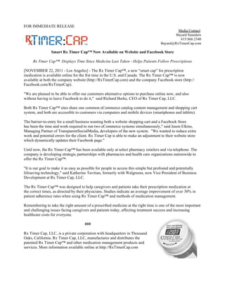 FOR IMMEDIATE RELEASE
                                                                                              Media Contact:
                                                                                             Bayard Saunders
                                                                                               615.866.2340
                                                                                     Bayard@RxTimerCap.com

                 Smart Rx Timer Cap™ Now Available on Website and Facebook Store

     Rx Timer Cap™ Displays Time Since Medicine Last Taken - Helps Patients Follow Prescriptions

[NOVEMBER 22, 2011 - Los Angeles] - The Rx Timer Cap™, a new “smart cap” for prescription
medication is available online for the frst time in the U.S. and Canada. The Rx Timer Cap™ is now
available at both the company website (http://RxTimerCap.com) and the company Facebook store (http://
Facebook.com/RxTimerCap).

"We are pleased to be able to offer our customers alternative options to purchase online now, and also
without having to leave Facebook to do it," said Richard Burke, CEO of Rx Timer Cap, LLC.

Both Rx Timer Cap™ sites share one common eCommerce catalog content management and shopping cart
system, and both are accessible to customers via computers and mobile devices (smartphones and tablets).

The barrier-to-entry for a small business wanting both a website shopping cart and a Facebook Store
has been the time and work required to run two eCommerce systems simultaneously," said Jason Elkins,
Managing Partner of TransparentSocialMedia, developers of the new system. "We wanted to reduce extra
work and potential errors for the client. Rx Timer Cap is able to make an adjustment to their website store
which dynamically updates their Facebook page."

Until now, the Rx Timer Cap™ has been available only at select pharmacy retailers and via telephone. The
company is developing strategic partnerships with pharmacies and health care organizations nationwide to
offer the Rx Timer Cap™.

"It is our goal to make it as easy as possible for people to access this simple but profound and potentially
lifesaving technology," said Katherine Tavitian, formerly with Walgreens, now Vice President of Business
Development at Rx Timer Cap, LLC.

The Rx Timer Cap™ was designed to help caregivers and patients take their prescription medication at
the correct times, as directed by their physicians. Studies indicate an average improvement of over 30% in
patient adherence rates when using Rx Timer Cap™ and methods of medication management.

Remembering to take the right amount of a prescribed medicine at the right time is one of the most important
and challenging issues facing caregivers and patients today, affecting treatment success and increasing
healthcare costs for everyone.

                                      ###

Rx Timer Cap, LLC, is a private corporation with headquarters in Thousand
Oaks, California. Rx Timer Cap, LLC, manufactures and distributes the
patented Rx Timer Cap™ and other medication management products and
services. More information available online at http://RxTimerCap.com
 