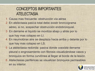 CONCEPTOS IMPORTANTES
ATELECTASIA
1 Causa mas frecuente: obstrucción vía aérea
2 En atelectasia pasiva total debe existir broncograma
aéreo, si no, sospechar obstrucción endobronquial.
3 En derrame el liquido se moviliza abajo y atrás por lo
que hay mas colapso en LI.
4 En neumotórax aire se desplaza hacia arriba y delante por lo
que hay mas colapso en LS.
5 La atelectasia redonda: pasiva donde coexiste derrame
pleural o engrosamiento con fibrosis visualizándose vasos y
bronquios en forma curvilínea al llegar al borde de la lesión.
6 Atelectasias periféricas se visualizan bronquios permeables
en su interior.
 