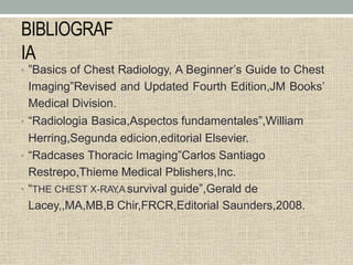 BIBLIOGRAF
IA
• ”Basics of Chest Radiology, A Beginner’s Guide to Chest
Imaging”Revised and Updated Fourth Edition,JM Books’
Medical Division.
• “Radiologia Basica,Aspectos fundamentales”,William
Herring,Segunda edicion,editorial Elsevier.
• “Radcases Thoracic Imaging”Carlos Santiago
Restrepo,Thieme Medical Pblishers,Inc.
• “THE CHEST X-RAY
,A survival guide”,Gerald de
Lacey,,MA,MB,B Chir,FRCR,Editorial Saunders,2008.
 