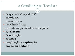 A Considerar na Tecnica :
- De quem é a Chapa de RX?
- Tipo de RX
- Posição tirada
 Incidência / vista
 parte do corpo visível na radiografia
 revelação:
 Penetração
 rotação
 inspiração / expiração
 em pé ou deitado
 