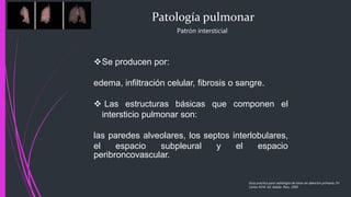 Patología pulmonar
Patrón intersticial
Se producen por:
edema, infiltración celular, fibrosis o sangre.
 Las estructuras básicas que componen el
intersticio pulmonar son:
las paredes alveolares, los septos interlobulares,
el espacio subpleural y el espacio
peribroncovascular.
Guía practica para radiología de tórax en atención primaria, Dr.
Carlos M.M. Ed. Adalia. Peru. 2005
 