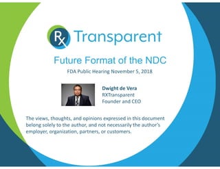 Future Format of the NDC
FDA Public Hearing November 5, 2018
The views, thoughts, and opinions expressed in this document
belong solely to the author, and not necessarily the author’s
employer, organization, partners, or customers.
Dwight de Vera
RXTransparent
Founder and CEO
 