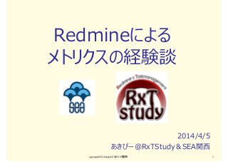 Redmineによる
メトリクスの経験談
2014/4/5
あきぴー＠RxTStudy＆SEA関⻄
copyright2014 akipii@XPJUG関西 1
 