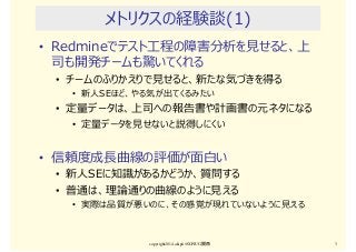 メトリクスの経験談(1)
• Redmineでテスト⼯程の障害分析を⾒せると、上
司も開発チームも驚いてくれる
• チームのふりかえりで⾒せると、新たな気づきを得る
• 新人SEほど、やる気が出てくるみたい
• 定量データは、上司への報告書や計画書の元ネタになる
• 定量データを⾒せないと説得しにくい
• 信頼度成⻑曲線の評価が⾯⽩い
• 新人SEに知識があるかどうか、質問する
• 普通は、理論通りの曲線のように⾒える
• 実際は品質が悪いのに、その感覚が現れていないように⾒える
copyright2014 akipii@XPJUG関西 3
 