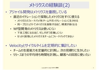 メトリクスの経験談(2)
• アジャイル開発はメトリクスを重視している
• 直近のイテレーションで採取したメトリクスをすぐに使える
• メトリクスのフィードバックをチームや次イテレーションに生かせる
• 同一プロジェクトでメトリクスを採取するほど、精度が⾼くなる
• WF型開発のメトリクスは使いにくい
• 下流⼯程になるほど、忙しすぎて収集しにくい
• せっかく採取したメトリクスをチームにフィードバックできない
• Velocityとサイクルタイムを定期的に集計したい
• チームの生産能⼒を定量的に計測し、次の⾒積りに生かしたい
• リリースまでの平均待ち時間を計測し、顧客への回答に使いたい
copyright2014 akipii@XPJUG関西 4
 