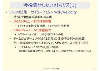 今後集計したいメトリクス(1)
• リトルの法則：サイクルタイム＝WIP/Velocity
• 待ち⾏列理論の基本的な法則
• サイクルタイム＝平均待ち時間
• チケットの平均滞留期間、チケットの生存期間
• Velocity＝チームの生産能⼒
• 1イテレーション(例：1ヶ月)の完了チケット数
• チームのWIP=1サイクル(1⼯程)の仕掛中のチケット総数
• 例：作業中のチケットは30枚で、5枚/週ペースで完了できる
• サイクルタイム＝30枚/5枚/週＝6週間
• ⇒顧客の新規要望がリリースされるまでに6週間かかることを意味している
copyright2014 akipii@XPJUG関西 5
 