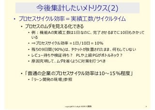 今後集計したいメトリクス(2)
• プロセスサイクル効率＝実績⼯数/サイクルタイム
• プロセスのムダを⾒える化できる
• 例：機能Aの実績⼯数は1日なのに、完了させるまでに10日もかかって
いる
• ⇒プロセスサイクル効率＝1日/10日＝10%
• 残りの9日間(90％)は、チケットが放置されたまま、何もしていない
• レビュー待ちや検証待ち？ PLや上級PGがボトルネック？
• 原因究明して、ムダを省くように対策を打つべき
• 「普通の企業のプロセスサイクル効率は10〜15％程度」
• 「リーン開発の現場」参照
copyright2014 akipii@XPJUG関西 6
 