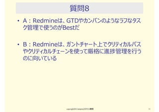 質問7
• A：RedmineバージョンをAgile開発のイテレーショ
ンやマイルストーンとして使っている。
• B：RedmineバージョンをWF形開発の工程のよう
に使っている。
copyright2015 akipii@XPJUG関西 11
 